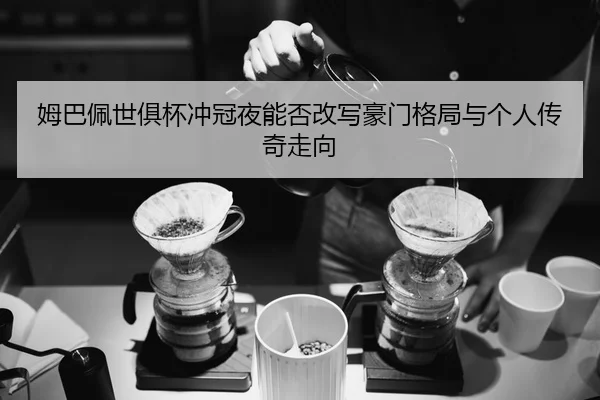 姆巴佩世俱杯冲冠夜能否改写豪门格局与个人传奇走向 - MAIQIU